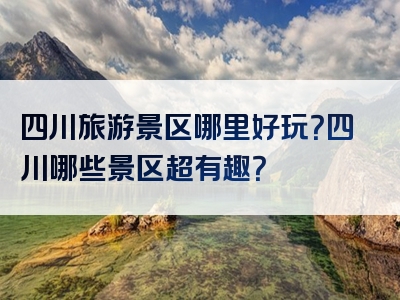 四川旅游景区哪里好玩？四川哪些景区超有趣？