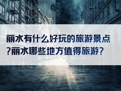 丽水有什么好玩的旅游景点？丽水哪些地方值得旅游？