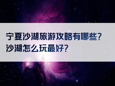 宁夏沙湖旅游攻略有哪些？沙湖怎么玩最好？