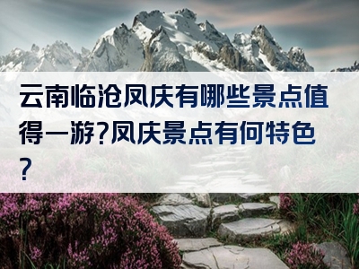 云南临沧凤庆有哪些景点值得一游？凤庆景点有何特色？