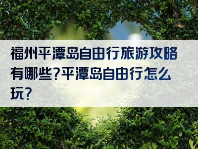福州平潭岛自由行旅游攻略有哪些？平潭岛自由行怎么玩？