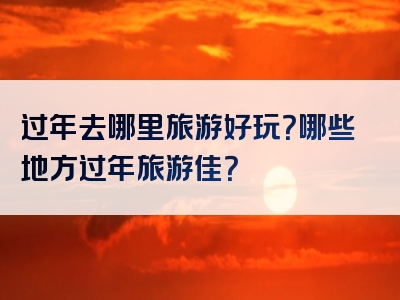 过年去哪里旅游好玩？哪些地方过年旅游佳？