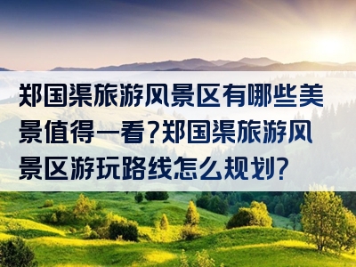 郑国渠旅游风景区有哪些美景值得一看？郑国渠旅游风景区游玩路线怎么规划？