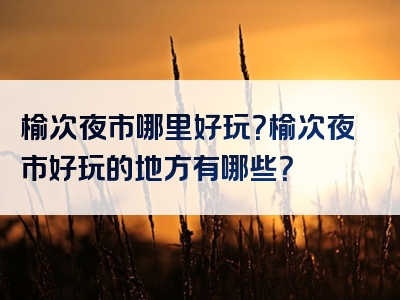 榆次夜市哪里好玩？榆次夜市好玩的地方有哪些？