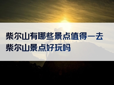 柴尔山有哪些景点值得一去柴尔山景点好玩吗
