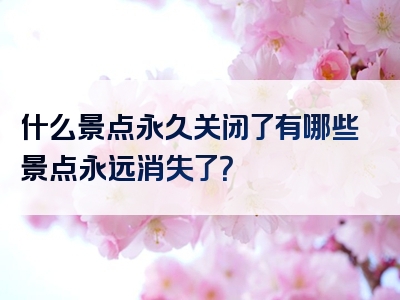 什么景点永久关闭了有哪些景点永远消失了？