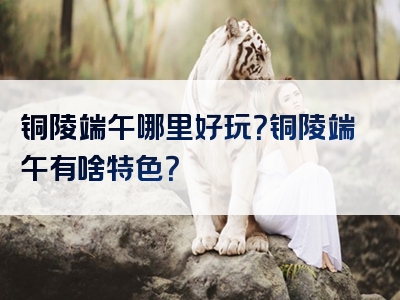 铜陵端午哪里好玩？铜陵端午有啥特色？