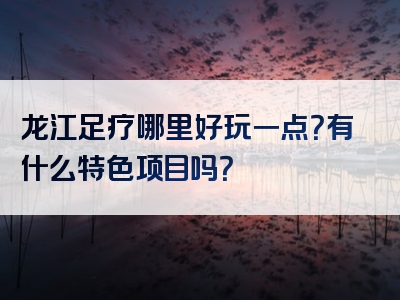 龙江足疗哪里好玩一点？有什么特色项目吗？