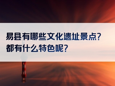 易县有哪些文化遗址景点？都有什么特色呢？