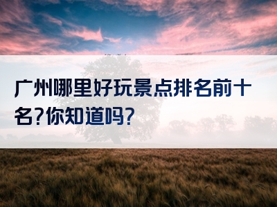 广州哪里好玩景点排名前十名？你知道吗？