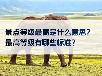 景点等级最高是什么意思？最高等级有哪些标准？