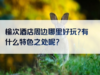 榆次酒店周边哪里好玩？有什么特色之处呢？