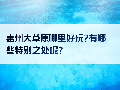 惠州大草原哪里好玩？有哪些特别之处呢？