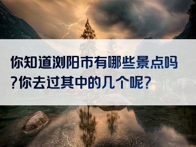 你知道浏阳市有哪些景点吗？你去过其中的几个呢？