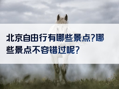 北京自由行有哪些景点？哪些景点不容错过呢？