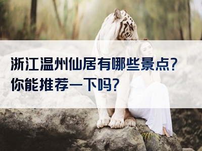 浙江温州仙居有哪些景点？你能推荐一下吗？