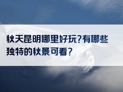 秋天昆明哪里好玩？有哪些独特的秋景可看？
