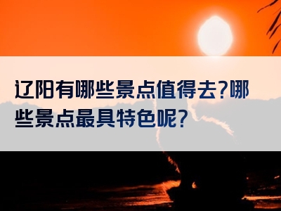 辽阳有哪些景点值得去？哪些景点最具特色呢？