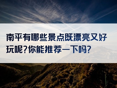南平有哪些景点既漂亮又好玩呢？你能推荐一下吗？