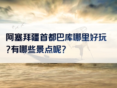阿塞拜疆首都巴库哪里好玩？有哪些景点呢？