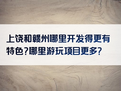 上饶和赣州哪里开发得更有特色？哪里游玩项目更多？