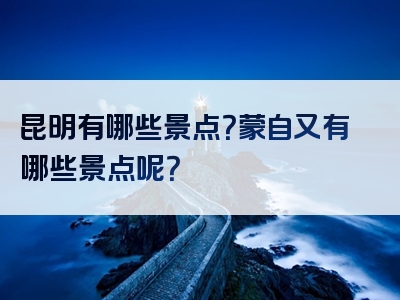 昆明有哪些景点？蒙自又有哪些景点呢？