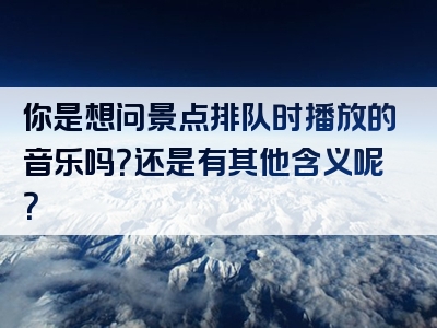 你是想问景点排队时播放的音乐吗？还是有其他含义呢？