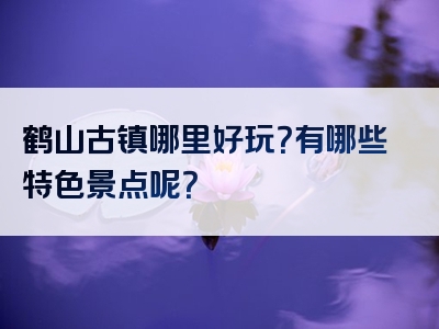 鹤山古镇哪里好玩？有哪些特色景点呢？