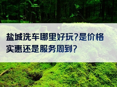 盐城洗车哪里好玩？是价格实惠还是服务周到？