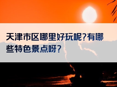 天津市区哪里好玩呢？有哪些特色景点呀？