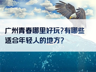 广州青春哪里好玩？有哪些适合年轻人的地方？