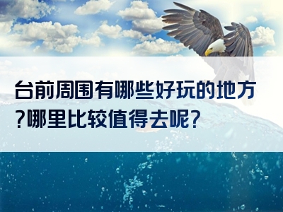 台前周围有哪些好玩的地方？哪里比较值得去呢？