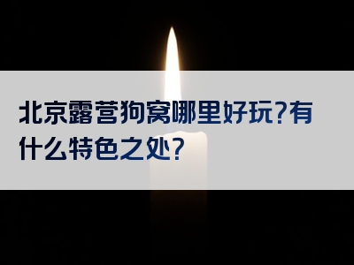 北京露营狗窝哪里好玩？有什么特色之处？