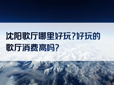 沈阳歌厅哪里好玩？好玩的歌厅消费高吗？