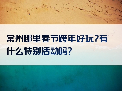 常州哪里春节跨年好玩？有什么特别活动吗？