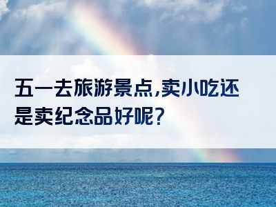 五一去旅游景点，卖小吃还是卖纪念品好呢？
