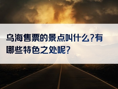 乌海售票的景点叫什么？有哪些特色之处呢？
