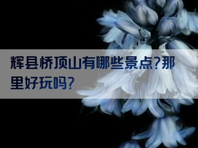 辉县桥顶山有哪些景点？那里好玩吗？