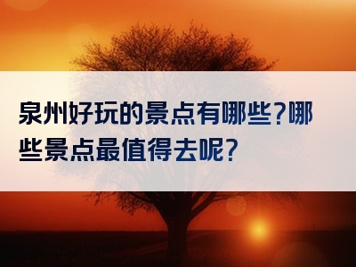泉州好玩的景点有哪些？哪些景点最值得去呢？