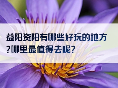 益阳资阳有哪些好玩的地方？哪里最值得去呢？