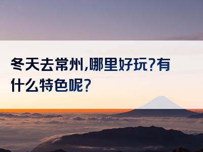 冬天去常州，哪里好玩？有什么特色呢？