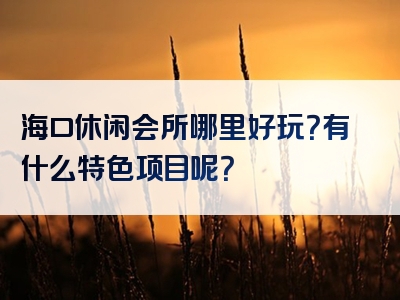 海口休闲会所哪里好玩？有什么特色项目呢？