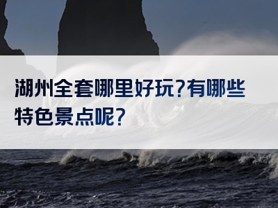 湖州全套哪里好玩？有哪些特色景点呢？