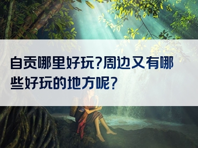 自贡哪里好玩？周边又有哪些好玩的地方呢？
