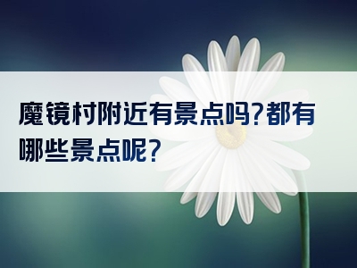 魔镜村附近有景点吗？都有哪些景点呢？