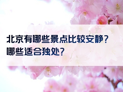 北京有哪些景点比较安静？哪些适合独处？
