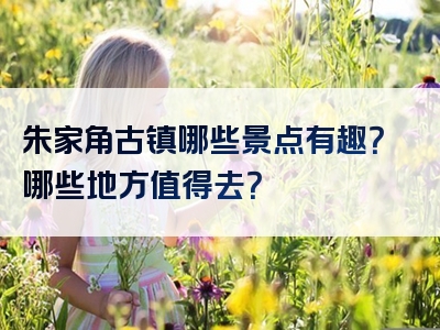 朱家角古镇哪些景点有趣？哪些地方值得去？