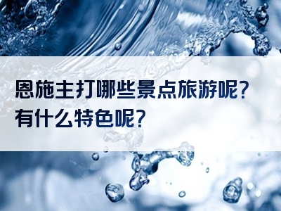 恩施主打哪些景点旅游呢？有什么特色呢？