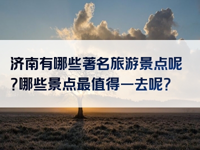 济南有哪些著名旅游景点呢？哪些景点最值得一去呢？