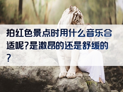 拍红色景点时用什么音乐合适呢？是激昂的还是舒缓的？